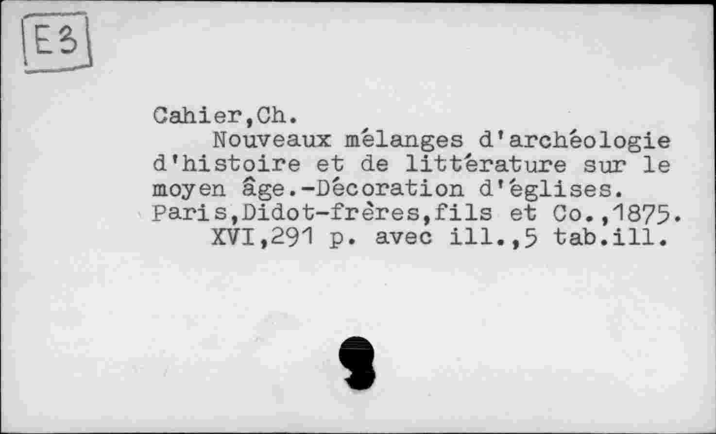 ﻿Cahier,Ch.
Nouveaux mélanges d’archéologie d’histoire et de littérature sur le moyen âge.-Décoration d’églises. Paris,Didot-frères,fils et Co.,1875»
XVI,291 p. avec ill.,5 tab.ill.